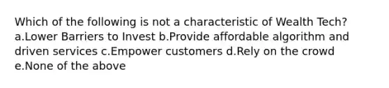 Which of the following is not a characteristic of Wealth Tech? a.Lower Barriers to Invest b.Provide affordable algorithm and driven services c.Empower customers d.Rely on the crowd e.None of the above