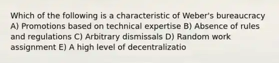 Which of the following is a characteristic of Weber's bureaucracy A) Promotions based on technical expertise B) Absence of rules and regulations C) Arbitrary dismissals D) Random work assignment E) A high level of decentralizatio