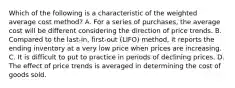 Which of the following is a characteristic of the weighted average cost method? A. For a series of purchases, the average cost will be different considering the direction of price trends. B. Compared to the last-in, first-out (LIFO) method, it reports the ending inventory at a very low price when prices are increasing. C. It is difficult to put to practice in periods of declining prices. D. The effect of price trends is averaged in determining the cost of goods sold.