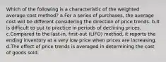 Which of the following is a characteristic of the weighted average cost method? a.For a series of purchases, the average cost will be different considering the direction of price trends. b.It is difficult to put to practice in periods of declining prices. c.Compared to the last-in, first-out (LIFO) method, it reports the ending inventory at a very low price when prices are increasing. d.The effect of price trends is averaged in determining the cost of goods sold.