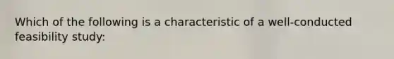 Which of the following is a characteristic of a well-conducted feasibility study:
