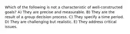 Which of the following is not a characteristic of well-constructed goals? A) They are precise and measurable. B) They are the result of a group decision process. C) They specify a time period. D) They are challenging but realistic. E) They address critical issues.