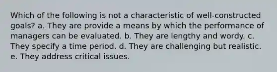 Which of the following is not a characteristic of well-constructed goals? a. They are provide a means by which the performance of managers can be evaluated. b. They are lengthy and wordy. c. They specify a time period. d. They are challenging but realistic. e. They address critical issues.