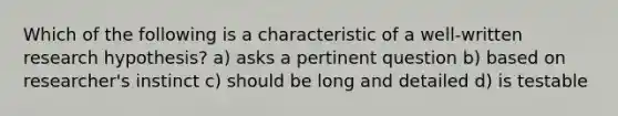 Which of the following is a characteristic of a well-written research hypothesis? a) asks a pertinent question b) based on researcher's instinct c) should be long and detailed d) is testable