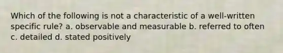 Which of the following is not a characteristic of a well-written specific rule? a. observable and measurable b. referred to often c. detailed d. stated positively