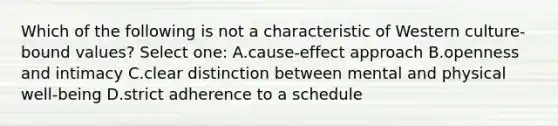 Which of the following is not a characteristic of Western culture-bound values? Select one: A.cause-effect approach B.openness and intimacy C.clear distinction between mental and physical well-being D.strict adherence to a schedule