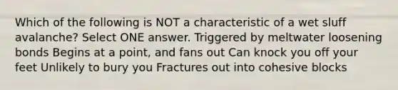 Which of the following is NOT a characteristic of a wet sluff avalanche? Select ONE answer. Triggered by meltwater loosening bonds Begins at a point, and fans out Can knock you off your feet Unlikely to bury you Fractures out into cohesive blocks