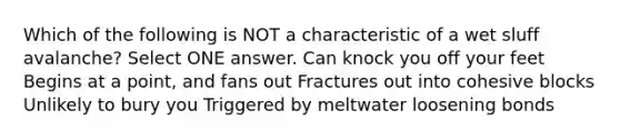 Which of the following is NOT a characteristic of a wet sluff avalanche? Select ONE answer. Can knock you off your feet Begins at a point, and fans out Fractures out into cohesive blocks Unlikely to bury you Triggered by meltwater loosening bonds