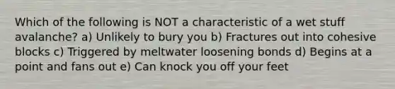 Which of the following is NOT a characteristic of a wet stuff avalanche? a) Unlikely to bury you b) Fractures out into cohesive blocks c) Triggered by meltwater loosening bonds d) Begins at a point and fans out e) Can knock you off your feet