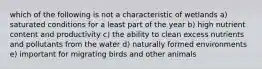 which of the following is not a characteristic of wetlands a) saturated conditions for a least part of the year b) high nutrient content and productivity c) the ability to clean excess nutrients and pollutants from the water d) naturally formed environments e) important for migrating birds and other animals