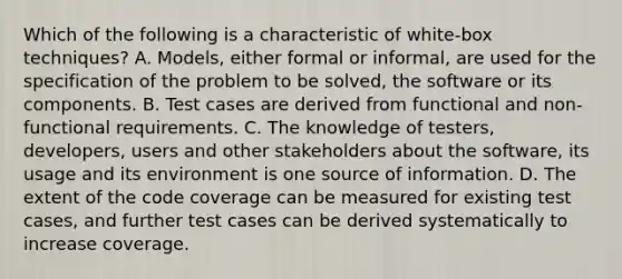 Which of the following is a characteristic of white-box techniques? A. Models, either formal or informal, are used for the specification of the problem to be solved, the software or its components. B. Test cases are derived from functional and non-functional requirements. C. The knowledge of testers, developers, users and other stakeholders about the software, its usage and its environment is one source of information. D. The extent of the code coverage can be measured for existing test cases, and further test cases can be derived systematically to increase coverage.