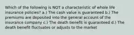 Which of the following is NOT a characteristic of whole life insurance policies? a.) The cash value is guaranteed b.) The premiums are deposited into the general account of the insurance company c.) The death benefit is guaranteed d.) The death benefit fluctuates or adjusts to the market