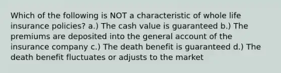 Which of the following is NOT a characteristic of whole life insurance policies? a.) The cash value is guaranteed b.) The premiums are deposited into the general account of the insurance company c.) The death benefit is guaranteed d.) The death benefit fluctuates or adjusts to the market