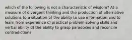 which of the following is not a characteristic of wisdom? A) a measure of divergent thinking and the production of alternative solutions to a situation b) the ability to use information and to learn from experience c) practical problem-solving skills and verbal ability d) the ability to grasp paradoxes and reconcile contradictions