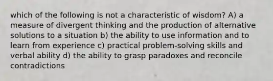 which of the following is not a characteristic of wisdom? A) a measure of divergent thinking and the production of alternative solutions to a situation b) the ability to use information and to learn from experience c) practical problem-solving skills and verbal ability d) the ability to grasp paradoxes and reconcile contradictions