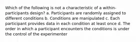 Which of the following is not a characteristic of a within-participants design? a. Participants are randomly assigned to different conditions b. Conditions are manipulated c. Each participant provides data in each condition at least once d. The order in which a participant encounters the conditions is under the control of the experimenter