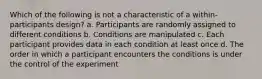 Which of the following is not a characteristic of a within-participants design? a. Participants are randomly assigned to different conditions b. Conditions are manipulated c. Each participant provides data in each condition at least once d. The order in which a participant encounters the conditions is under the control of the experiment