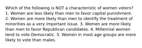 Which of the following is NOT a characteristic of women voters? 1. Women are less likely than men to favor capital punishment. 2. Women are more likely than men to identify the treatment of minorities as a very important issue. 3. Women are more likely than men to favor Republican candidates. 4. Millennial women tend to vote Democratic. 5. Women in most age groups are more likely to vote than males.