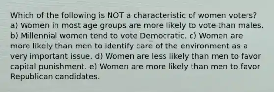 Which of the following is NOT a characteristic of women voters? a) Women in most age groups are more likely to vote than males. b) Millennial women tend to vote Democratic. c) Women are more likely than men to identify care of the environment as a very important issue. d) Women are less likely than men to favor capital punishment. e) Women are more likely than men to favor Republican candidates.