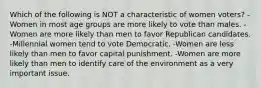 Which of the following is NOT a characteristic of women voters? -Women in most age groups are more likely to vote than males. -Women are more likely than men to favor Republican candidates. -Millennial women tend to vote Democratic. -Women are less likely than men to favor capital punishment. -Women are more likely than men to identify care of the environment as a very important issue.