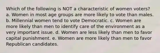 Which of the following is NOT a characteristic of women voters? a. Women in most age groups are more likely to vote than males. b. Millennial women tend to vote Democratic. c. Women are more likely than men to identify care of the environment as a very important issue. d. Women are less likely than men to favor capital punishment. e. Women are more likely than men to favor Republican candidates.