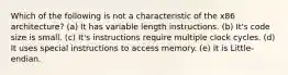 Which of the following is not a characteristic of the x86 architecture? (a) It has variable length instructions. (b) It's code size is small. (c) It's instructions require multiple clock cycles. (d) It uses special instructions to access memory. (e) It is Little-endian.