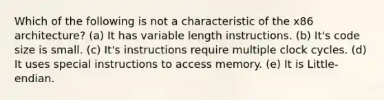 Which of the following is not a characteristic of the x86 architecture? (a) It has variable length instructions. (b) It's code size is small. (c) It's instructions require multiple clock cycles. (d) It uses special instructions to access memory. (e) It is Little-endian.