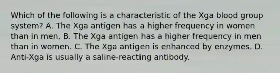 Which of the following is a characteristic of the Xga blood group system? A. The Xga antigen has a higher frequency in women than in men. B. The Xga antigen has a higher frequency in men than in women. C. The Xga antigen is enhanced by enzymes. D. Anti-Xga is usually a saline-reacting antibody.