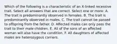 Which of the following is a characteristic of an X-linked recessive trait. Select all answers that are correct. Select one or more: A. The trait is predominantly observed in females. B. The trait is predominantly observed in males. C. The trait cannot be passed to offspring from the father. D. Affected males can only pass the trait to their male children. E. All of the sons of an affected woman will also have the condition. F. All daughters of affected males are heterozygous carriers.