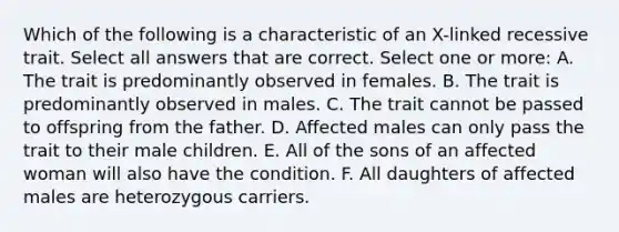 Which of the following is a characteristic of an X-linked recessive trait. Select all answers that are correct. Select one or more: A. The trait is predominantly observed in females. B. The trait is predominantly observed in males. C. The trait cannot be passed to offspring from the father. D. Affected males can only pass the trait to their male children. E. All of the sons of an affected woman will also have the condition. F. All daughters of affected males are heterozygous carriers.