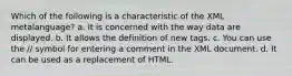 Which of the following is a characteristic of the XML metalanguage? a. It is concerned with the way data are displayed. b. It allows the definition of new tags. c. You can use the // symbol for entering a comment in the XML document. d. It can be used as a replacement of HTML.