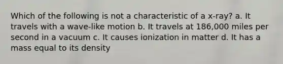 Which of the following is not a characteristic of a x-ray? a. It travels with a wave-like motion b. It travels at 186,000 miles per second in a vacuum c. It causes ionization in matter d. It has a mass equal to its density