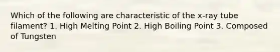 Which of the following are characteristic of the x-ray tube filament? 1. High Melting Point 2. High Boiling Point 3. Composed of Tungsten