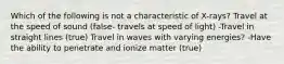 Which of the following is not a characteristic of X-rays? Travel at the speed of sound (false- travels at speed of light) -Travel in straight lines (true) Travel in waves with varying energies? -Have the ability to penetrate and ionize matter (true)