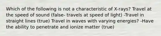 Which of the following is not a characteristic of X-rays? Travel at the speed of sound (false- travels at speed of light) -Travel in straight lines (true) Travel in waves with varying energies? -Have the ability to penetrate and ionize matter (true)