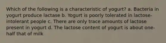 Which of the following is a characteristic of yogurt? a. Bacteria in yogurt produce lactase b. Yogurt is poorly tolerated in lactose-intolerant people c. There are only trace amounts of lactose present in yogurt d. The lactose content of yogurt is about one-half that of milk