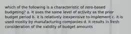 which of the following is a characteristic of zero-based budgeting? a. it uses the same level of activity as the prior budget period b. it is relatively inexpensive to implement c. it is used mostly by manufacturing companies d. it results in fresh consideration of the validity of budget amounts