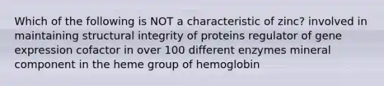 Which of the following is NOT a characteristic of zinc? involved in maintaining structural integrity of proteins regulator of gene expression cofactor in over 100 different enzymes mineral component in the heme group of hemoglobin