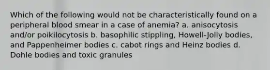 Which of the following would not be characteristically found on a peripheral blood smear in a case of anemia? a. anisocytosis and/or poikilocytosis b. basophilic stippling, Howell-Jolly bodies, and Pappenheimer bodies c. cabot rings and Heinz bodies d. Dohle bodies and toxic granules