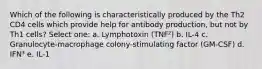 Which of the following is characteristically produced by the Th2 CD4 cells which provide help for antibody production, but not by Th1 cells? Select one: a. Lymphotoxin (TNF²) b. IL-4 c. Granulocyte-macrophage colony-stimulating factor (GM-CSF) d. IFN³ e. IL-1