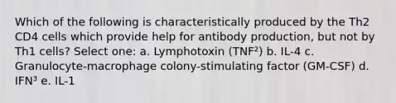 Which of the following is characteristically produced by the Th2 CD4 cells which provide help for antibody production, but not by Th1 cells? Select one: a. Lymphotoxin (TNF²) b. IL-4 c. Granulocyte-macrophage colony-stimulating factor (GM-CSF) d. IFN³ e. IL-1