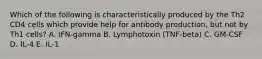 Which of the following is characteristically produced by the Th2 CD4 cells which provide help for antibody production, but not by Th1 cells? A. IFN‐gamma B. Lymphotoxin (TNF‐beta) C. GM‐CSF D. IL‐4 E. IL‐1