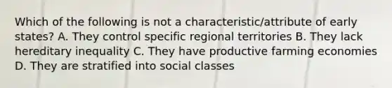 Which of the following is not a characteristic/attribute of early states? A. They control specific regional territories B. They lack hereditary inequality C. They have productive farming economies D. They are stratified into social classes