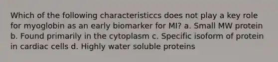 Which of the following characteristiccs does not play a key role for myoglobin as an early biomarker for MI? a. Small MW protein b. Found primarily in the cytoplasm c. Specific isoform of protein in cardiac cells d. Highly water soluble proteins