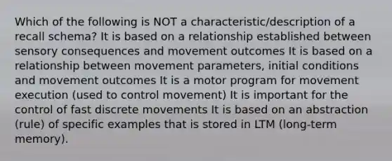 Which of the following is NOT a characteristic/description of a recall schema? It is based on a relationship established between sensory consequences and movement outcomes It is based on a relationship between movement parameters, initial conditions and movement outcomes It is a motor program for movement execution (used to control movement) It is important for the control of fast discrete movements It is based on an abstraction (rule) of specific examples that is stored in LTM (long-term memory).