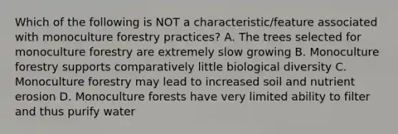 Which of the following is NOT a characteristic/feature associated with monoculture forestry practices? A. The trees selected for monoculture forestry are extremely slow growing B. Monoculture forestry supports comparatively little biological diversity C. Monoculture forestry may lead to increased soil and nutrient erosion D. Monoculture forests have very limited ability to filter and thus purify water