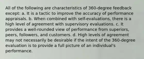 All of the following are characteristics of 360-degree feedback except: a. It is a tactic to improve the accuracy of performance appraisals. b. When combined with self-evaluations, there is a high level of agreement with supervisory evaluations. c. It provides a well-rounded view of performance from superiors, peers, followers, and customers. d. High levels of agreement may not necessarily be desirable if the intent of the 360-degree evaluation is to provide a full picture of an individual's performance.