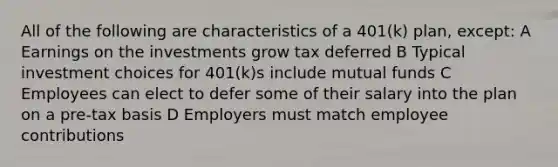 All of the following are characteristics of a 401(k) plan, except: A Earnings on the investments grow tax deferred B Typical investment choices for 401(k)s include mutual funds C Employees can elect to defer some of their salary into the plan on a pre-tax basis D Employers must match employee contributions