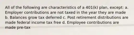 All of the following are characteristics of a 401(k) plan, except: a. Employer contributions are not taxed in the year they are made b. Balances grow tax deferred c. Post retirement distributions are made federal income tax free d. Employee contributions are made pre-tax