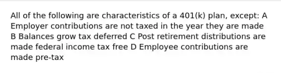 All of the following are characteristics of a 401(k) plan, except: A Employer contributions are not taxed in the year they are made B Balances grow tax deferred C Post retirement distributions are made federal income tax free D Employee contributions are made pre-tax